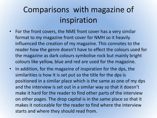 Comparisons with magazine of
inspiration
• For the front covers, the NME front cover has a very similar
format to my magazine front cover for NMH so it heavily
influenced the creation of my magazine. This connotes to the
reader how the genre doesn’t have to effect the colours used for
the magazine as dark colours symbolise rock but mainly bright
colours like yellow, blue and red are used for the magazine.
• In addition, for the magazine of inspiration for the dps, the
similarities is how it is set put so the title for the dps is
positioned in a similar place which is the same as one of my dps
and the interview is set out in a similar way so that it doesn’t
make it hard for the reader to find other parts of the interview
on other pages. The drop capital is in the same place so that it
makes it noticeable for the reader to find where the interview
starts and where they should read from.
 