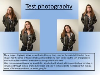Test photography
These images displayed above are well suited for my front cover as the main individual of these
images has the sense of fashion that is well suited for my front cover, has the sort of expression
that an artist featured on a alternative rock magazine would have.
Also, the protagonist is wearing a plaid shirt attached with a hood which connotes how her style is
influenced through the era of alternative rock and how it will connote to the readers that this is a
sense of fashion that should be worth going for.
 