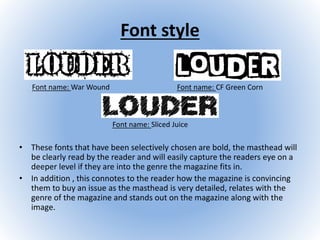 Font style
• These fonts that have been selectively chosen are bold, the masthead will
be clearly read by the reader and will easily capture the readers eye on a
deeper level if they are into the genre the magazine fits in.
• In addition , this connotes to the reader how the magazine is convincing
them to buy an issue as the masthead is very detailed, relates with the
genre of the magazine and stands out on the magazine along with the
image.
Font name: War Wound Font name: CF Green Corn
Font name: Sliced Juice
 