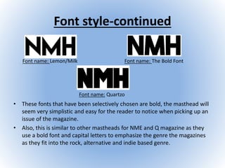 Font style-continued
• These fonts that have been selectively chosen are bold, the masthead will
seem very simplistic and easy for the reader to notice when picking up an
issue of the magazine.
• Also, this is similar to other mastheads for NME and Q magazine as they
use a bold font and capital letters to emphasize the genre the magazines
as they fit into the rock, alternative and indie based genre.
Font name: Lemon/Milk Font name: The Bold Font
Font name: Quartzo
 