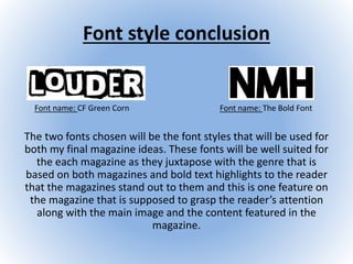 Font style conclusion
The two fonts chosen will be the font styles that will be used for
both my final magazine ideas. These fonts will be well suited for
the each magazine as they juxtapose with the genre that is
based on both magazines and bold text highlights to the reader
that the magazines stand out to them and this is one feature on
the magazine that is supposed to grasp the reader’s attention
along with the main image and the content featured in the
magazine.
Font name: The Bold FontFont name: CF Green Corn
 