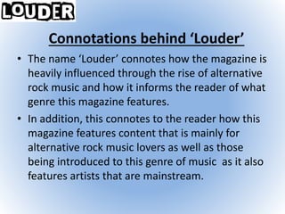 Connotations behind ‘Louder’
• The name ‘Louder’ connotes how the magazine is
heavily influenced through the rise of alternative
rock music and how it informs the reader of what
genre this magazine features.
• In addition, this connotes to the reader how this
magazine features content that is mainly for
alternative rock music lovers as well as those
being introduced to this genre of music as it also
features artists that are mainstream.
 