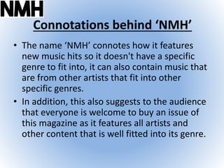 Connotations behind ‘NMH’
• The name ‘NMH’ connotes how it features
new music hits so it doesn't have a specific
genre to fit into, it can also contain music that
are from other artists that fit into other
specific genres.
• In addition, this also suggests to the audience
that everyone is welcome to buy an issue of
this magazine as it features all artists and
other content that is well fitted into its genre.
 