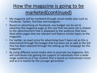 How the magazine is going to be
marketed(continued)
• My magazine will be marketed through social media sites such as
Facebook, Twitter, YouTube and Instagram.
• Based on advertising on Facebook, any budget can be set to
advertise the magazine page as the cost that has been set is related
to the advertisement that is displayed to the audience that have
liked other pages that are relevant and feature similar topics to the
magazine.
• For twitter, an exact price for advertising hasn’t been set as this is
determined through the budget that has been set as well as the bid
that has been selected through the setting up the campaign for the
magazine.
• By using different social media sites to promote my magazine, this
will contribute into gaining the support of individuals from a wide-
range audience as it has content that is based on mainstream music
and as it is mainly for the younger generation.
 