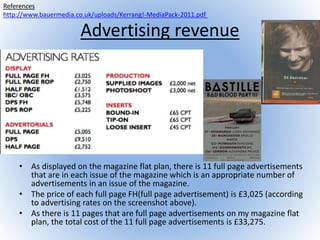 Advertising revenue
• As displayed on the magazine flat plan, there is 11 full page advertisements
that are in each issue of the magazine which is an appropriate number of
advertisements in an issue of the magazine.
• The price of each full page FH(full page advertisement) is £3,025 (according
to advertising rates on the screenshot above).
• As there is 11 pages that are full page advertisements on my magazine flat
plan, the total cost of the 11 full page advertisements is £33,275.
References
http://www.bauermedia.co.uk/uploads/Kerrang!-MediaPack-2011.pdf
 