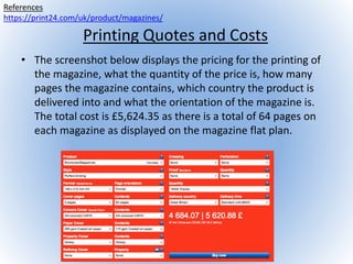 Printing Quotes and Costs
• The screenshot below displays the pricing for the printing of
the magazine, what the quantity of the price is, how many
pages the magazine contains, which country the product is
delivered into and what the orientation of the magazine is.
The total cost is £5,624.35 as there is a total of 64 pages on
each magazine as displayed on the magazine flat plan.
References
https://print24.com/uk/product/magazines/
 