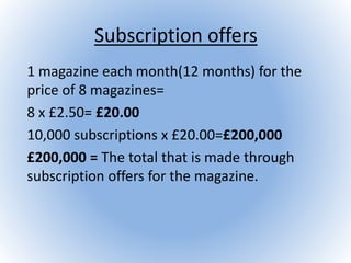 Subscription offers
1 magazine each month(12 months) for the
price of 8 magazines=
8 x £2.50= £20.00
10,000 subscriptions x £20.00=£200,000
£200,000 = The total that is made through
subscription offers for the magazine.
 