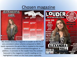 Chosen magazine
My chosen favourite magazine is Louder as this has a
very consistent colour scheme compared to NMH, it
easily represents the genre that is implied to the target
audience and is well-presented throughout. in
addition, it connotes to the reader how the content
featured in the magazine is worth reading as it is
highlighted in detail on the front cover especially.
 