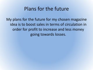 Plans for the future
My plans for the future for my chosen magazine
idea is to boost sales in terms of circulation in
order for profit to increase and less money
going towards losses.
 