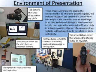 Environment of Presentation
These images were taken to display the
environment as to where my pitch took place, this
includes images of the camera that was used to
film my pitch, the controller that let me change
from slide to slide and the tripod which was used
to hold the camera that was used to film my pitch
in a straight position. this sort of environment was
suitable as this allowed me to complete my pitch
sufficiently.
The camera
that was
used to film
my pitch
The computer which has
the pitch that I am
presented on there .
The front of the room where my
pitch took place.
The tripod used to hold the
camera in its standing
position that was used to
film my pitch.
The presentation clicker
that was used to change
slides on my pitch.
 