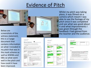 Evidence of Pitch
Whilst my pitch was taking
place, it was filmed on a
camera which meant I was
able to see the footage of my
pitch once it was completed
and see what was good about
it and what improvements I
was given through the
feedback I had gained from
the teacher and the audience.
Below are
screenshots of the
witness statement,
this is a 3 page
document that
contains information
on what I included in
my pitch that was in
the mark scheme as
well as WWWs and
EBIs so what went
well in the pitch and
how could it have
been improved.
 