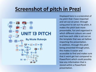 Screenshot of pitch in Prezi
Displayed here is a screenshot of
my pitch that I have imported
and set out on prezi. through
using prezi to set out my pitch, it
makes the pitch look more
presentable, fun and organised in
which different colours are used
and how each slide is set out on
the template that was set before
importing the presentation.
In addition, through this pitch
being presented through prezi,
this makes it easier and
accessible to find and makes sure
that it wont get lost compared to
PowerPoint which could possibly
lose any information that is
stored within a PowerPoint
presentation.
 