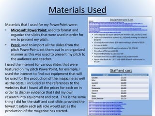 Materials Used
Materials that I used for my PowerPoint were:
• Microsoft PowerPoint: used to format and
organize the slides that were used in order for
me to present my pitch.
• Prezi: used to import all the slides from the
pitch PowerPoint, set them out in an organized
manner as this was used to present my pitch to
the audience and teacher.
I used the internet for various slides that were
featured on my pitch PowerPoint, for example, I
used the internet to find out equipment that will
be used for the production of the magazine as well
as the costs, I included all the references to the
websites that I found all the prices for each on in
order to display evidence that I did my own
research into equipment and cost. This is the same
thing I did for the staff and cost slide, provided the
lowest t salary each job role would get as the
production of the magazine has started.
 