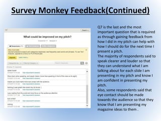 Survey Monkey Feedback(Continued)
Q7 is the last and the most
important question that is required
as through gaining feedback from
how I did in my pitch can help with
how I should do for the next time I
present a pitch.
The majority of respondents said to
speak clearer and louder so that
they can understand what I am
talking about for each slide I am
presenting in my pitch and know I
am confident in presenting my
pitch.
Also, some respondents said that
eye contact should be made
towards the audience so that they
know that I am presenting my
magazine ideas to them .
 