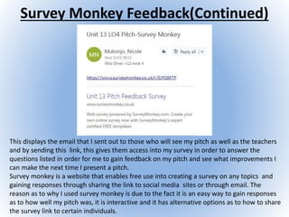Survey Monkey Feedback(Continued)
This displays the email that I sent out to those who will see my pitch as well as the teachers
and by sending this link, this gives them access into my survey in order to answer the
questions listed in order for me to gain feedback on my pitch and see what improvements I
can make the next time I present a pitch.
Survey monkey is a website that enables free use into creating a survey on any topics and
gaining responses through sharing the link to social media sites or through email. The
reason as to why I used survey monkey is due to the fact it is an easy way to gain responses
as to how well my pitch was, it is interactive and it has alternative options as to how to share
the survey link to certain individuals.
 