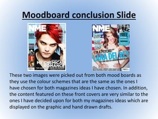 Moodboard conclusion Slide
These two images were picked out from both mood boards as
they use the colour schemes that are the same as the ones I
have chosen for both magazines ideas I have chosen. In addition,
the content featured on these front covers are very similar to the
ones I have decided upon for both my magazines ideas which are
displayed on the graphic and hand drawn drafts.
 
