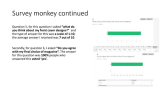 Survey monkey continued
Question 5, for this question I asked “what do
you think about my front cover designs?” and
the type of answer for this was a scale of 1-10,
the average answer I received was 7 out of 10.
Secondly, for question 6, I asked “Do you agree
with my final choice of magazine”. The answer
for this question was 100% people who
answered this voted ‘yes’.
 