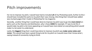 Pitch improvements
For me to improve my pitch, I would have had to included all of my Photoshop work, further to this I
should have included the parts to my pitch that I was missing. One thing that I should have added
was my back pages that I made in Photoshop for my magazine.
Secondly, another thing that I could have done to improve my pitch was to go into more detail on
parts such as the theories and distribution, why I chose ASDA for example. If I was to do this it
would make my pitch a lot more appealing as it would have more detail on everything which would
make it a lot easier to understand.
Lastly, the biggest thing that I could have done to improve my pitch was make some notes and
revise. This would have been a great thing to do for my pitch as it would mean that I know what I,
saying instead of constantly trying to think.
 