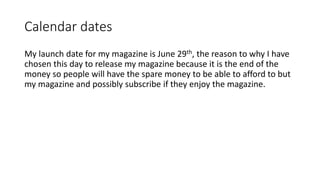 Calendar dates
My launch date for my magazine is June 29th, the reason to why I have
chosen this day to release my magazine because it is the end of the
money so people will have the spare money to be able to afford to but
my magazine and possibly subscribe if they enjoy the magazine.
 