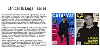 Ethical & Legal Issues.
The IPSO(independent press standards organization), has set
rules known as the editors code of practice, in which the editor
of a magazine, newspaper or any other form of media, has to
follow a particular rule set followed by this organization.
Initially it was the PCC (Press Complaints Commission) that
dealt with these rules and set specific standards that editors
would have to follow, and now this has been taken over by the
IPSO.
They focus on a long list of categories such as Accuracy, Privacy,
Harassment, Intrusion into grief or shock, Reporting Suicide,
Children, Children in sex cases, Hospitals, Reporting of crime,
Clandestine devices and subterfuge, Victims of sexual assault,
Discrimination, Financial journalism, Confidential sources,
Witness payments in criminal trials and Payment to criminals.
These are all the categories that are included in the editor’s
Code of Practice.
Within my magazine you will be able to see that it is very
ethical with the way I have put it together and it doesn't exceed
any laws as I haven’t included any images that may be
disturbing to all ages and also I have not used any language that
will displease anyone who reads.
 