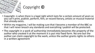 Copyright ©
• Copyright- is when there is a legal right which lasts for a certain amount of years so
you can’t print, publish, perform, film, or record literary, artistic or musical material
that already exists.
• Within my magazine, I will be making sure that I become a member of the BBC so
that I will never breach any standards and everything I publish will be protected.
• The copyright in a work of authorship immediately becomes the property of the
author who created it at the moment it is put into fixed form. No one but the
author can claim copyright to the work, unless the author grants rights to others
in a written agreement
 