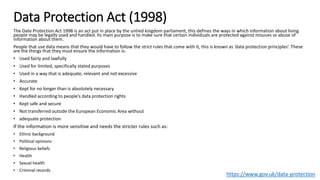 Data Protection Act (1998)
The Date Protection Act 1998 is an act put in place by the untied kingdom parliament, this defines the ways in which information about living
people may be legally used and handled. Its main purpose is to make sure that certain individuals are protected against misuses or abuse of
information about them.
People that use data means that they would have to follow the strict rules that come with it, this is known as ‘data protection principles’. These
are the things that they must ensure the information is:
• Used fairly and lawfully
• Used for limited, specifically stated purposes
• Used in a way that is adequate, relevant and not excessive
• Accurate
• Kept for no longer than is absolutely necessary
• Handled according to people’s data protection rights
• Kept safe and secure
• Not transferred outside the European Economic Area without
• adequate protection
If the information is more sensitive and needs the stricter rules such as:
• Ethnic background
• Political opinions
• Religious beliefs
• Health
• Sexual health
• Criminal records
https://www.gov.uk/data-protection
 