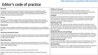 Editor’s code of practice
Accuracy
Looking at this section, the press are made sure to take care and not to publish inaccurate,
misleading or distorted information or images, including headlines not supported by the text.
Also, the press, while free to edit and campaign, they must distinguish the clear difference
between comment, conjecture and the facts.
Privacy
Every person is entitled to respect their privacy and family life etc. further to this, for people
taking pictures, it is not acceptable to take a photograph individuals, without their consent, this
means that when they are in public or in private places their privacy needs to be respected.
Harassment
Journalists must not engage in intimidation, harassment or persistent pursuit. It isn’t allowed for
journalists to consistently ask questions, calling, following or photographing people once asked to
stop.
Instruction into grief or shock
In cases involving personal grief or shock, enquiries and approaches must be made with sympathy
and discretion and publication handled sensitively. These provisions should not restrict the right
to report legal proceedings.
Reporting suicide
When reporting on a subject such as suicide, to prevent simulative acts then care and caution
must be taken to avoid excessive detail of the method used, while taking into account the media’s
right to report legal proceedings.
Children
Everyone should be allowed to complete their time at school with intrusion.
Without school authorities then they are not allowed to photograph or approach the pupil or
pupils.
https://www.ipso.co.uk/editors-code-of-practice/
Children in sex cases
In any kind of press report of a case involving a sexual offence against a minor –
They must not be identified, however the adult is allowed to be identified, a word such as
“incest” must not be used where there is a child victim might be identified.
Hospitals
Journalists must identify themselves and obtain permission from a responsible executive
before entering non-public areas of hospitals or similar institutions to pursue enquiries.
The restrictions on intruding into privacy are particularly relevant to enquiries about
individuals in hospitals or similar institutions.
Reporting of crime
when reporting a crime, relatives or friends of persons convicted of committing a crime
should not have their identity shared if they do not give consent of such things, unless they
are relevant in context. The reason for this is because if there is a minor involved in the case
who can be a witness or the victim of the said crime, this must not restrict the right to report
legal proceedings.
Clandestine devices and subterfuge
The press must not seek to obtain or publish material acquired by using hidden cameras or
clandestine listening devices; or by intercepting private or mobile telephone calls, messages
or emails; or by the unauthorised removal of documents or photographs; or by accessing
digitally-held information without consent.
Victims of sexual assault
The press must not identify or publish material likely to lead to the identification of a victim
of sexual assault unless there is adequate justification and they are legally free to do so.
Discrimination
Details of an individual's race, colour, religion, gender identity, sexual orientation, physical or
mental illness or disability must be avoided unless genuinely relevant to the story.
 