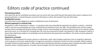 Editors code of practice continued
Financial journalism
Even where the law isn't prohibited, journalists must not use for their own profit financial information they receive in advance of its
general publication, or should they pass any kind of information to others that shouldn’t have the information.
Confidential sources
Journalists have a moral obligation to protect confidential sources of information
Witness payments in criminal trials
No payment or offer of payment to a witness – or any person who may reasonably be expected to be called as a witness – should be
made in any case once proceedings are active as defined by the Contempt of Court Act 1981. This prohibition lasts until the suspect
has been freed unconditionally by police without charge or bail or the proceedings are otherwise discontinued; or has entered a guilty
plea to the court; or, in the event of a not guilty plea, the court has announced its verdict. Any payment or offer of payment made to a
person later cited to give evidence in proceedings must be disclosed to the prosecution and defence. The witness must be advised of
this requirement.
Payment to criminals
Payment or offers of payment for stories, pictures or information, which seek to exploit a particular crime or to glorify or glamorise
crime in general, must not be made directly or via agents to convicted or confessed criminals or to their associates. Editors invoking
the public interest to justify payment or offers would need to demonstrate that there was good reason to believe the public interest
would be served. If, despite payment, no public interest emerged, then the material should not be published.
 