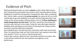 Evidence of Pitch
While presenting the pitch, we used a camera so that I will be able to prove
that I had done the presentation but mostly so that I would be able to receive
feedback for myself from having others reviewing the video. After completing
this, I had to make a survey using survey monkey, the reason for this is so that
I will be able to get clear feedback on my pitch and the PowerPoint that I had
made, on the survey monkey I asked questions such as “Is there anything you
would change about my front cover” and then I would list a few things that
my front cover had such as the model. Using this I was able to get important
feedback which would give me the chance to look back over things and then
see what I could do make them look better.
Some feedback that I received was that I could have made notes and revised
them, this would have made sure that I knew what I was saying on every slide
and I wouldn't “Umm” as much as I did during the pitch.
I had to sign a witness statement that I presented my pitch to my peers. Also
on the witness statement was some positive and negatives on my
performance.
 