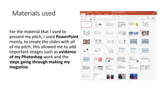 Materials used
For the material that I used to
present my pitch, I used PowerPoint
mainly, to create the slides with all
of my pitch, this allowed me to add
important images such as evidence
of my Photoshop work and the
steps going through making my
magazine.
 
