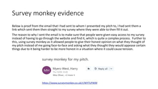 Survey monkey evidence
Below is proof from the email that I had sent to whom I presented my pitch to, I had sent them a
link which sent them then straight to my survey where they were able to then fill it out.
The reason to why I sent the email is to make sure that people were given easy access to my survey
instead of having to go through the website and find it, which is quite a complex process. Further to
this, using survey monkey as it allowed people to give their honest opinion on what they thought of
my pitch instead of me going face-to-face and asking what they thought they would appease certain
things due to it being harder to be more honest in a situation where it could cause tension.
 