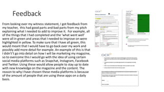 Feedback
From looking over my witness statement, I got feedback from
my teacher, this had good parts and bad parts from my pitch
explaining what I needed to add to improve it. For example, all
of the things that I had completed and the ‘what went well’
were all in green and areas that I needed to improve on were
highlighted in yellow. To make sure that I have all green, this
would meant that I would have to go back over my work and
possibly add more detail for example. An example of this is that
I didn't’t go into detail on how I will be marketing my magazine,
so to overcome this I would go with the idea of using certain
social media platforms such as Snapchat, Instagram, Facebook
and Twitter. Using these would allow people to stay up to date
with new knowledge on the magazine and the content. The
reason to why I have chosen these media platforms is because
of the amount of people that are using these apps on a daily
basis.
 