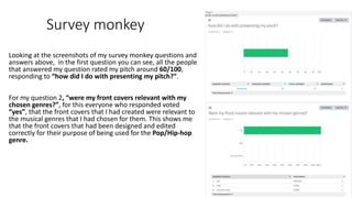 Survey monkey
Looking at the screenshots of my survey monkey questions and
answers above, in the first question you can see, all the people
that answered my question rated my pitch around 60/100,
responding to “how did I do with presenting my pitch?”.
For my question 2, “were my front covers relevant with my
chosen genres?”, for this everyone who responded voted
“yes”, that the front covers that I had created were relevant to
the musical genres that I had chosen for them. This shows me
that the front covers that had been designed and edited
correctly for their purpose of being used for the Pop/Hip-hop
genre.
 