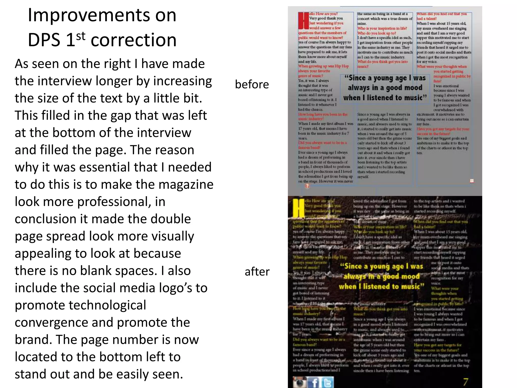 Improvements on
DPS 1st correction
As seen on the right I have made
the interview longer by increasing
the size of the text by a little bit.
This filled in the gap that was left
at the bottom of the interview
and filled the page. The reason
why it was essential that I needed
to do this is to make the magazine
look more professional, in
conclusion it made the double
page spread look more visually
appealing to look at because
there is no blank spaces. I also
include the social media logo’s to
promote technological
convergence and promote the
brand. The page number is now
located to the bottom left to
stand out and be easily seen.
before
after
 