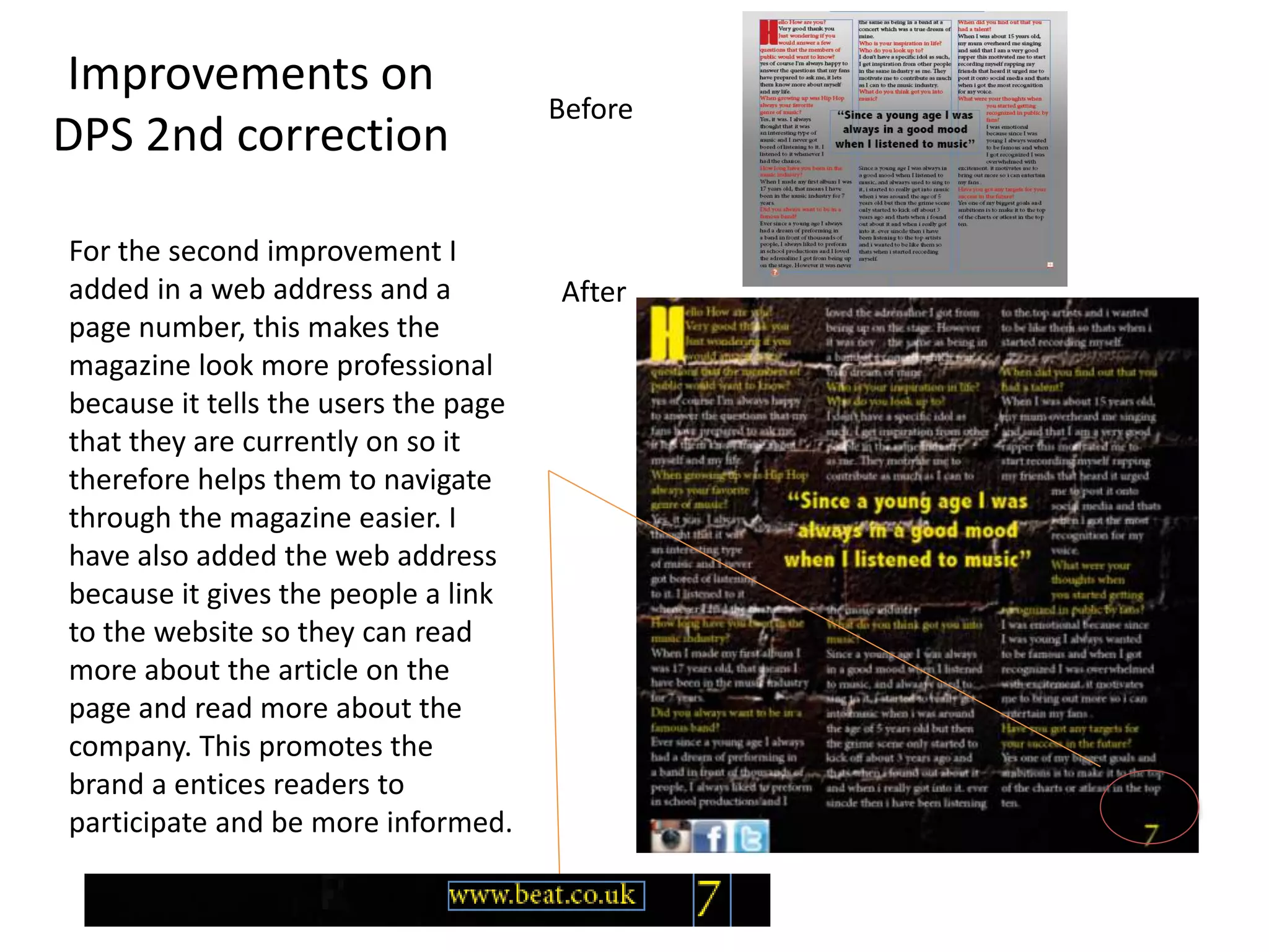 For the second improvement I
added in a web address and a
page number, this makes the
magazine look more professional
because it tells the users the page
that they are currently on so it
therefore helps them to navigate
through the magazine easier. I
have also added the web address
because it gives the people a link
to the website so they can read
more about the article on the
page and read more about the
company. This promotes the
brand a entices readers to
participate and be more informed.
Before
After
Improvements on
DPS 2nd correction
 