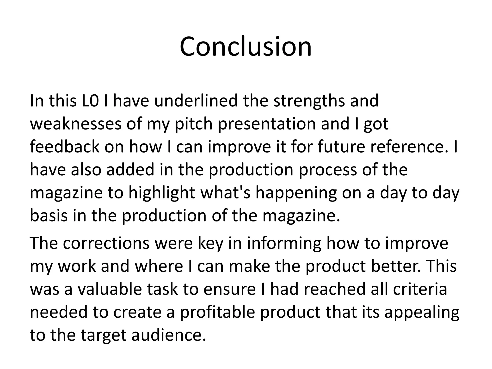 Conclusion
In this L0 I have underlined the strengths and
weaknesses of my pitch presentation and I got
feedback on how I can improve it for future reference. I
have also added in the production process of the
magazine to highlight what's happening on a day to day
basis in the production of the magazine.
The corrections were key in informing how to improve
my work and where I can make the product better. This
was a valuable task to ensure I had reached all criteria
needed to create a profitable product that its appealing
to the target audience.
 