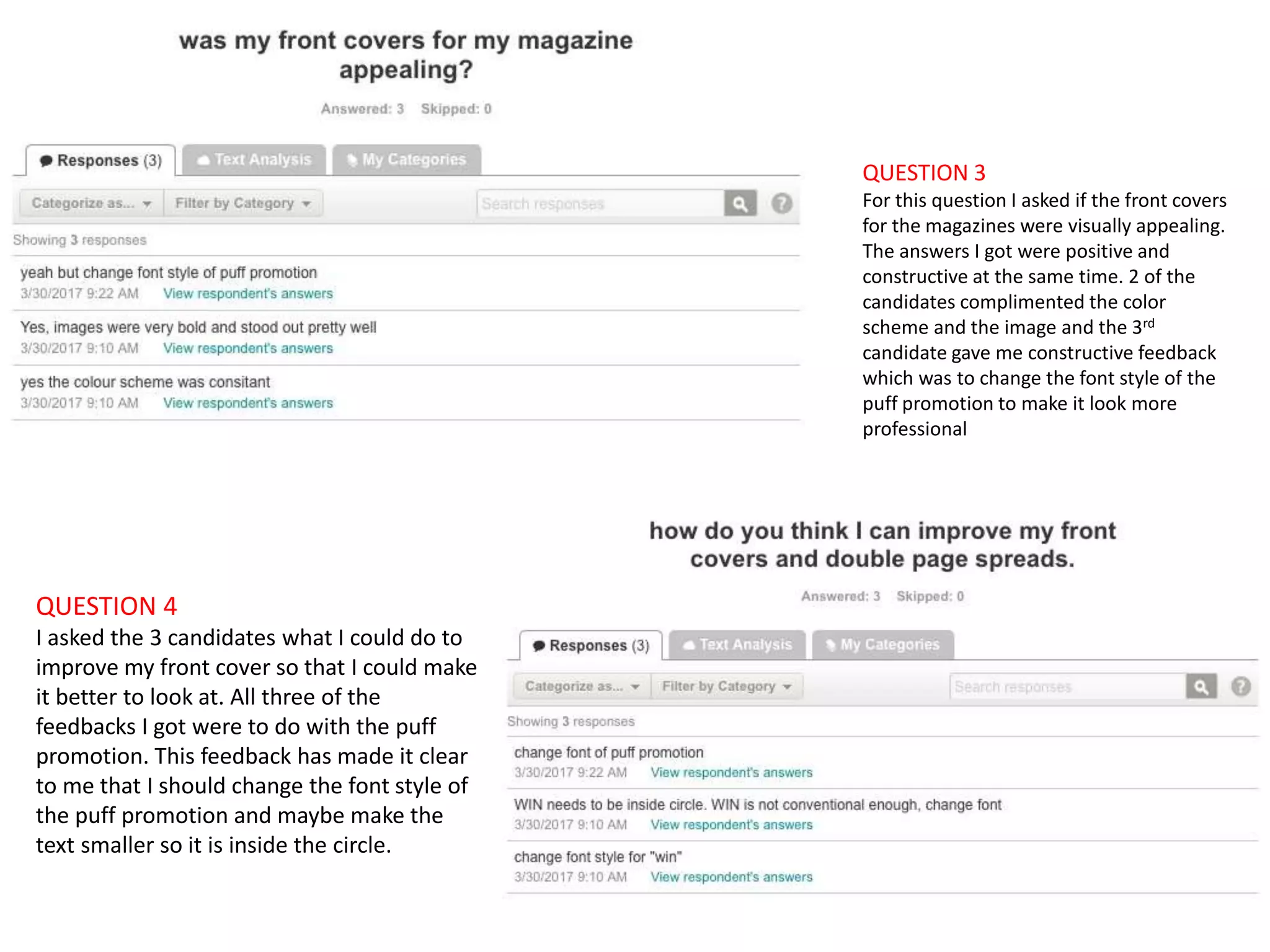 QUESTION 3
For this question I asked if the front covers
for the magazines were visually appealing.
The answers I got were positive and
constructive at the same time. 2 of the
candidates complimented the color
scheme and the image and the 3rd
candidate gave me constructive feedback
which was to change the font style of the
puff promotion to make it look more
professional
QUESTION 4
I asked the 3 candidates what I could do to
improve my front cover so that I could make
it better to look at. All three of the
feedbacks I got were to do with the puff
promotion. This feedback has made it clear
to me that I should change the font style of
the puff promotion and maybe make the
text smaller so it is inside the circle.
 