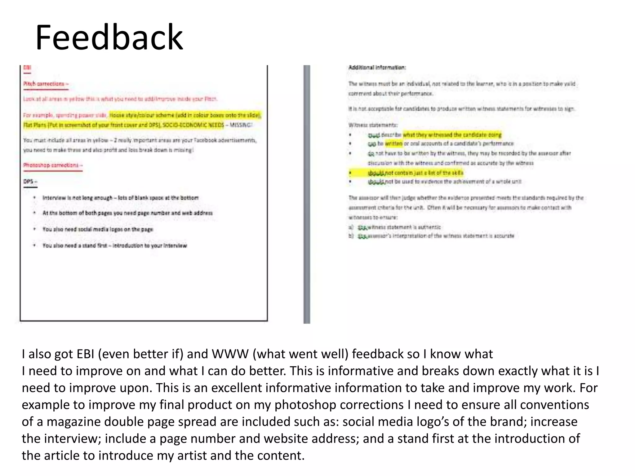 Feedback
I also got EBI (even better if) and WWW (what went well) feedback so I know what
I need to improve on and what I can do better. This is informative and breaks down exactly what it is I
need to improve upon. This is an excellent informative information to take and improve my work. For
example to improve my final product on my photoshop corrections I need to ensure all conventions
of a magazine double page spread are included such as: social media logo’s of the brand; increase
the interview; include a page number and website address; and a stand first at the introduction of
the article to introduce my artist and the content.
 