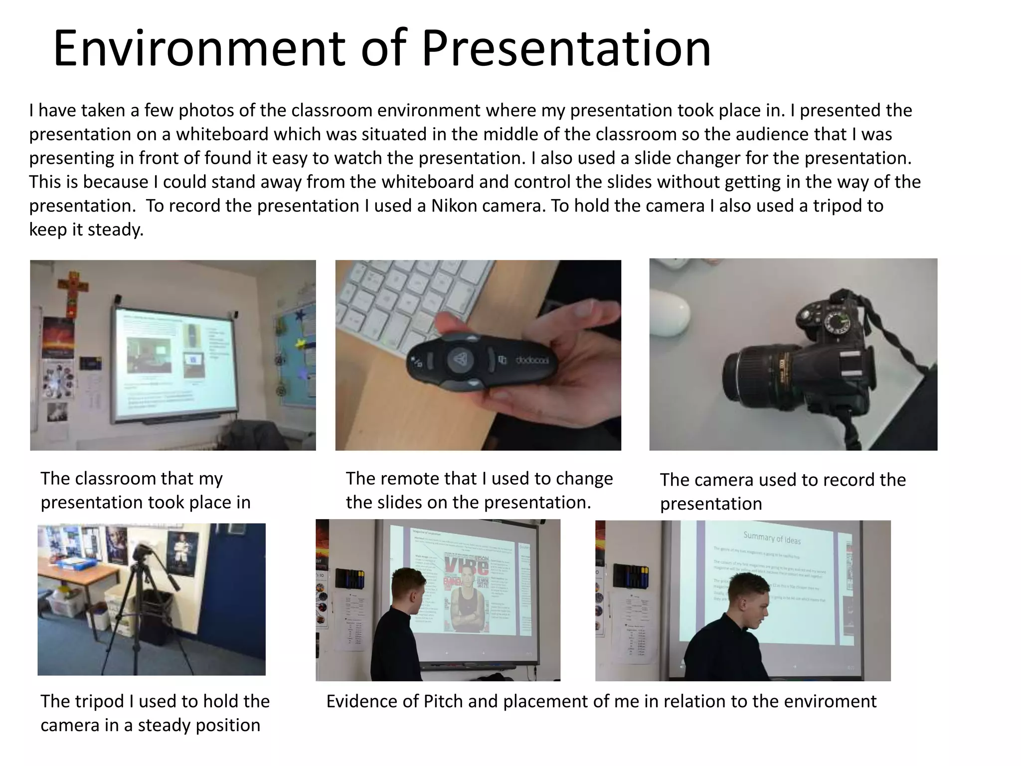 Environment of Presentation
I have taken a few photos of the classroom environment where my presentation took place in. I presented the
presentation on a whiteboard which was situated in the middle of the classroom so the audience that I was
presenting in front of found it easy to watch the presentation. I also used a slide changer for the presentation.
This is because I could stand away from the whiteboard and control the slides without getting in the way of the
presentation. To record the presentation I used a Nikon camera. To hold the camera I also used a tripod to
keep it steady.
The classroom that my
presentation took place in
The remote that I used to change
the slides on the presentation.
The camera used to record the
presentation
The tripod I used to hold the
camera in a steady position
Evidence of Pitch and placement of me in relation to the enviroment
 
