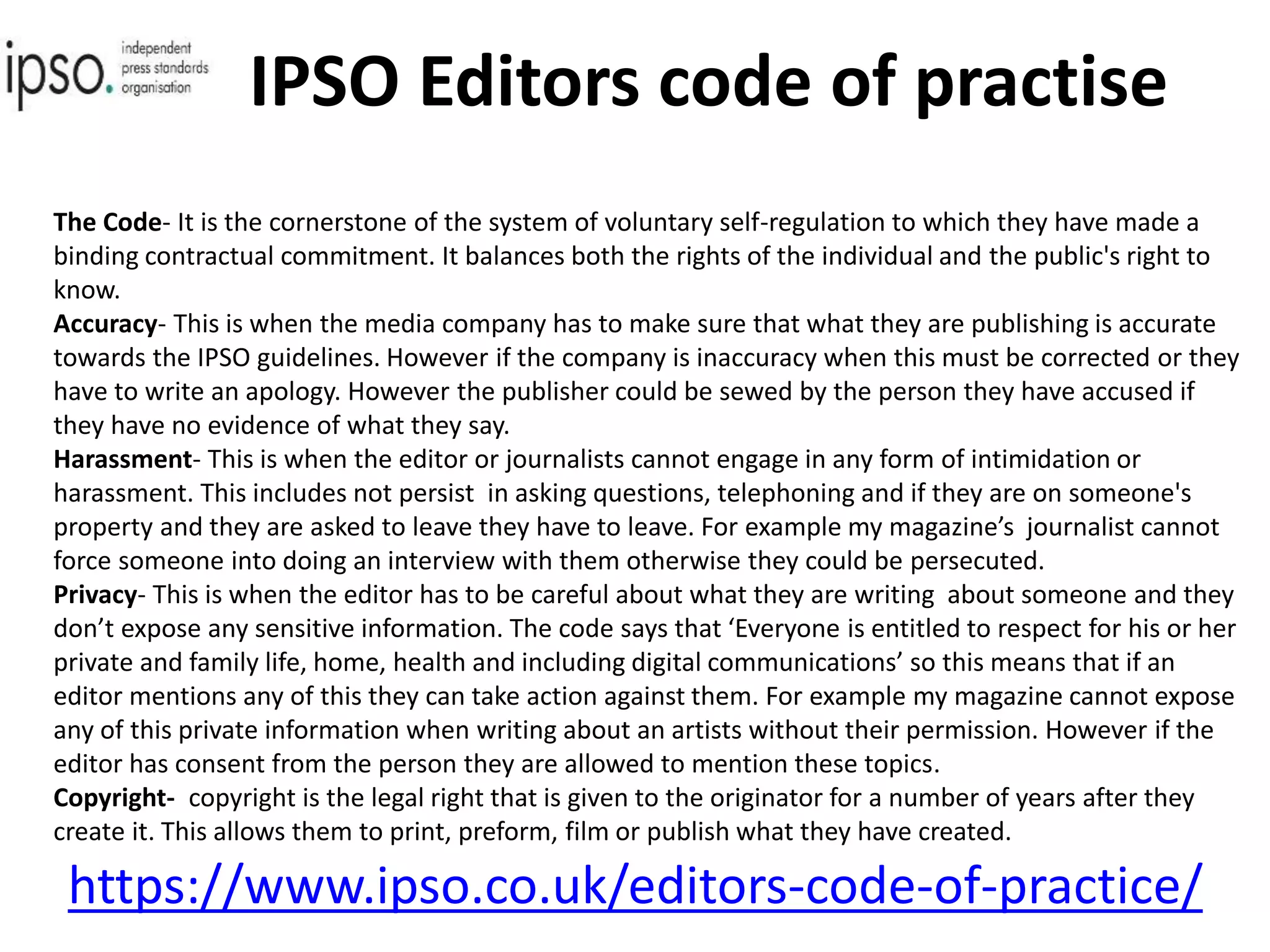 IPSO Editors code of practise
https://www.ipso.co.uk/editors-code-of-practice/
The Code- It is the cornerstone of the system of voluntary self-regulation to which they have made a
binding contractual commitment. It balances both the rights of the individual and the public's right to
know.
Accuracy- This is when the media company has to make sure that what they are publishing is accurate
towards the IPSO guidelines. However if the company is inaccuracy when this must be corrected or they
have to write an apology. However the publisher could be sewed by the person they have accused if
they have no evidence of what they say.
Harassment- This is when the editor or journalists cannot engage in any form of intimidation or
harassment. This includes not persist in asking questions, telephoning and if they are on someone's
property and they are asked to leave they have to leave. For example my magazine’s journalist cannot
force someone into doing an interview with them otherwise they could be persecuted.
Privacy- This is when the editor has to be careful about what they are writing about someone and they
don’t expose any sensitive information. The code says that ‘Everyone is entitled to respect for his or her
private and family life, home, health and including digital communications’ so this means that if an
editor mentions any of this they can take action against them. For example my magazine cannot expose
any of this private information when writing about an artists without their permission. However if the
editor has consent from the person they are allowed to mention these topics.
Copyright- copyright is the legal right that is given to the originator for a number of years after they
create it. This allows them to print, preform, film or publish what they have created.
 