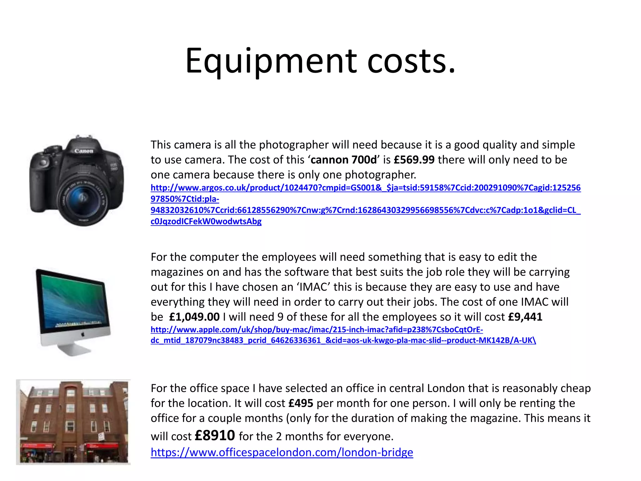 Equipment costs.
This camera is all the photographer will need because it is a good quality and simple
to use camera. The cost of this ‘cannon 700d’ is £569.99 there will only need to be
one camera because there is only one photographer.
http://www.argos.co.uk/product/1024470?cmpid=GS001&_$ja=tsid:59158%7Ccid:200291090%7Cagid:125256
97850%7Ctid:pla-
94832032610%7Ccrid:66128556290%7Cnw:g%7Crnd:16286430329956698556%7Cdvc:c%7Cadp:1o1&gclid=CL_
c0JqzodICFekW0wodwtsAbg
For the computer the employees will need something that is easy to edit the
magazines on and has the software that best suits the job role they will be carrying
out for this I have chosen an ‘IMAC’ this is because they are easy to use and have
everything they will need in order to carry out their jobs. The cost of one IMAC will
be £1,049.00 I will need 9 of these for all the employees so it will cost £9,441
http://www.apple.com/uk/shop/buy-mac/imac/215-inch-imac?afid=p238%7CsboCqtOrE-
dc_mtid_187079nc38483_pcrid_64626336361_&cid=aos-uk-kwgo-pla-mac-slid--product-MK142B/A-UK
For the office space I have selected an office in central London that is reasonably cheap
for the location. It will cost £495 per month for one person. I will only be renting the
office for a couple months (only for the duration of making the magazine. This means it
will cost £8910 for the 2 months for everyone.
https://www.officespacelondon.com/london-bridge
 