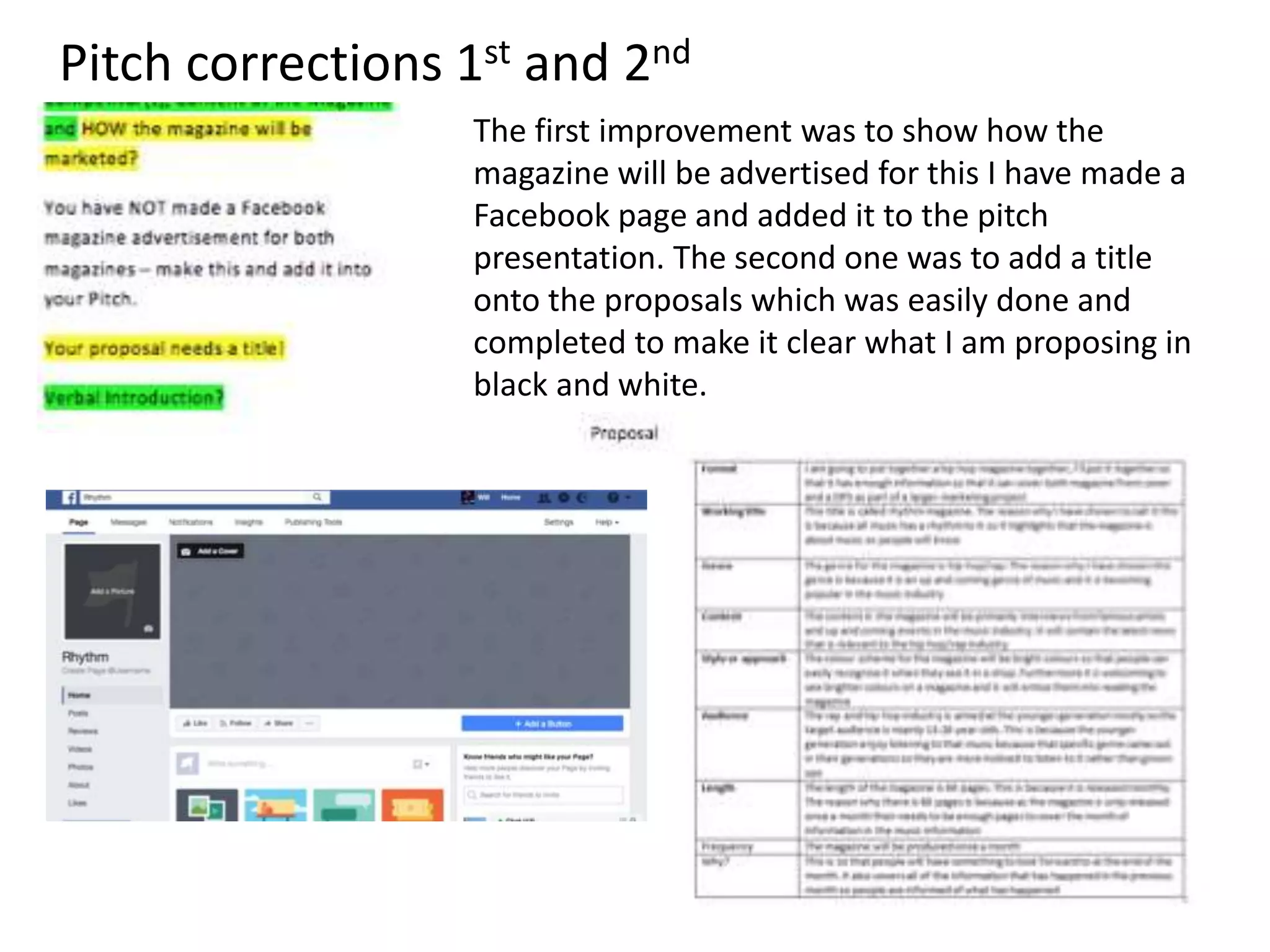 The first improvement was to show how the
magazine will be advertised for this I have made a
Facebook page and added it to the pitch
presentation. The second one was to add a title
onto the proposals which was easily done and
completed to make it clear what I am proposing in
black and white.
Pitch corrections 1st and 2nd
 