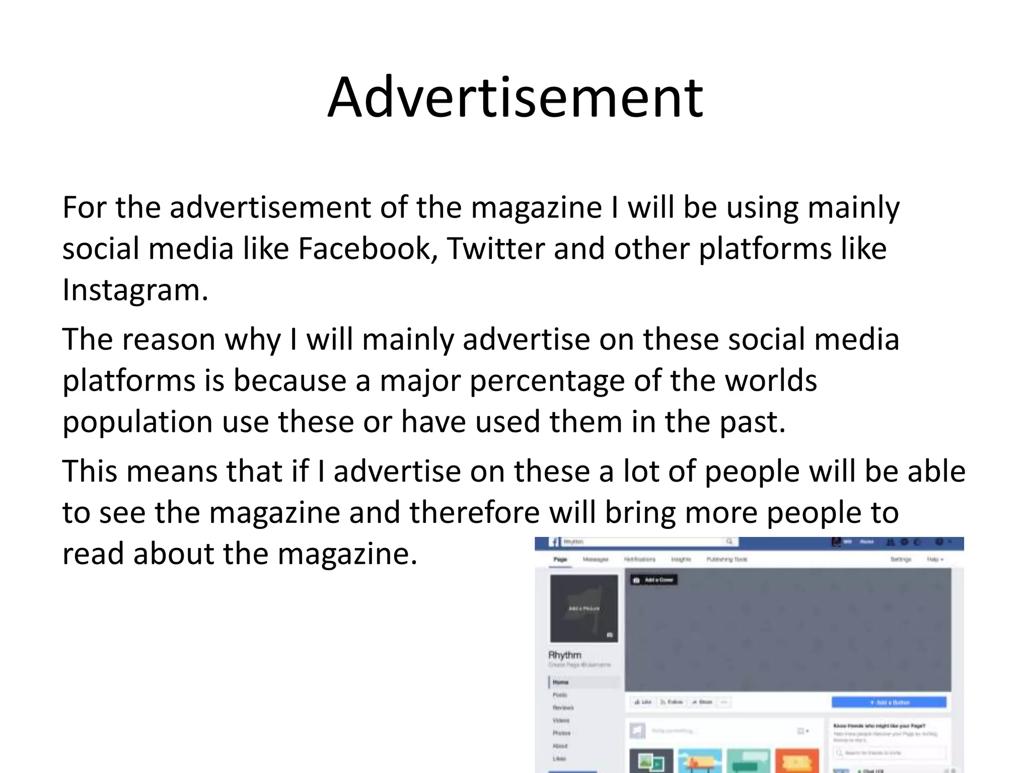 Advertisement
For the advertisement of the magazine I will be using mainly
social media like Facebook, Twitter and other platforms like
Instagram.
The reason why I will mainly advertise on these social media
platforms is because a major percentage of the worlds
population use these or have used them in the past.
This means that if I advertise on these a lot of people will be able
to see the magazine and therefore will bring more people to
read about the magazine.
 