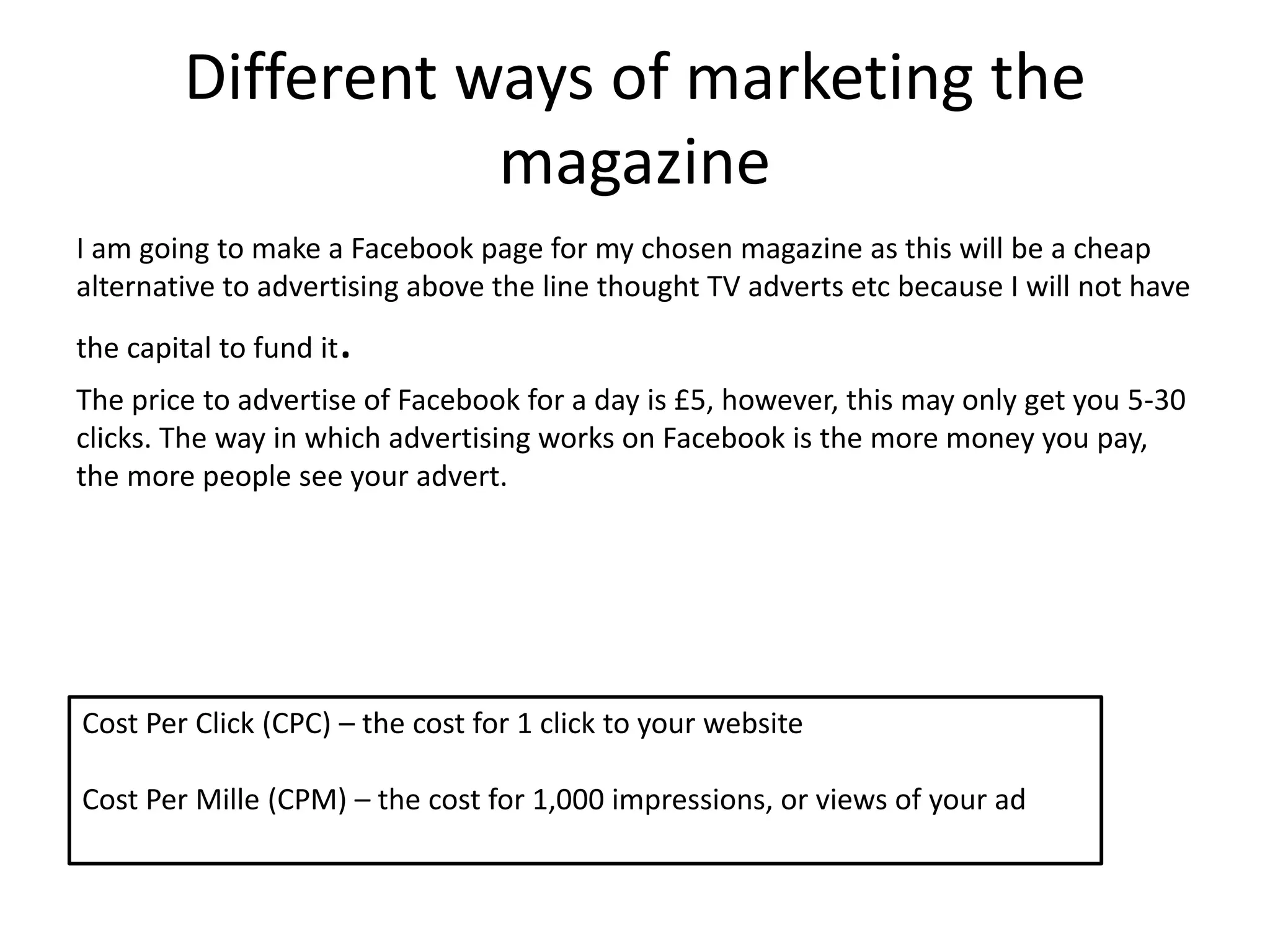 Different ways of marketing the
magazine
I am going to make a Facebook page for my chosen magazine as this will be a cheap
alternative to advertising above the line thought TV adverts etc because I will not have
the capital to fund it.
The price to advertise of Facebook for a day is £5, however, this may only get you 5-30
clicks. The way in which advertising works on Facebook is the more money you pay,
the more people see your advert.
Cost Per Click (CPC) – the cost for 1 click to your website
Cost Per Mille (CPM) – the cost for 1,000 impressions, or views of your ad
 