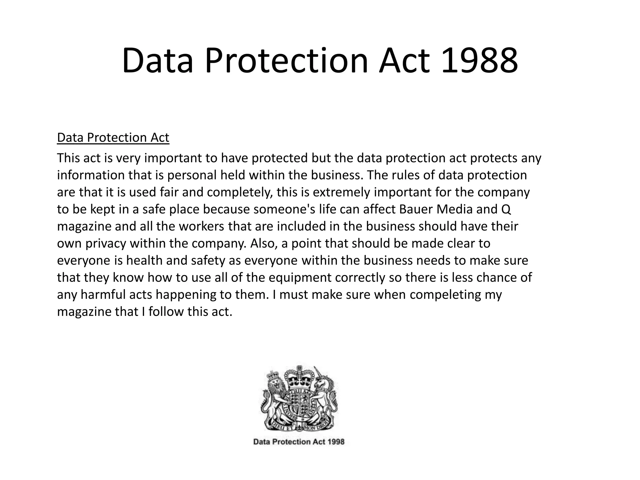 Data Protection Act 1988
Data Protection Act
This act is very important to have protected but the data protection act protects any
information that is personal held within the business. The rules of data protection
are that it is used fair and completely, this is extremely important for the company
to be kept in a safe place because someone's life can affect Bauer Media and Q
magazine and all the workers that are included in the business should have their
own privacy within the company. Also, a point that should be made clear to
everyone is health and safety as everyone within the business needs to make sure
that they know how to use all of the equipment correctly so there is less chance of
any harmful acts happening to them. I must make sure when compeleting my
magazine that I follow this act.
 