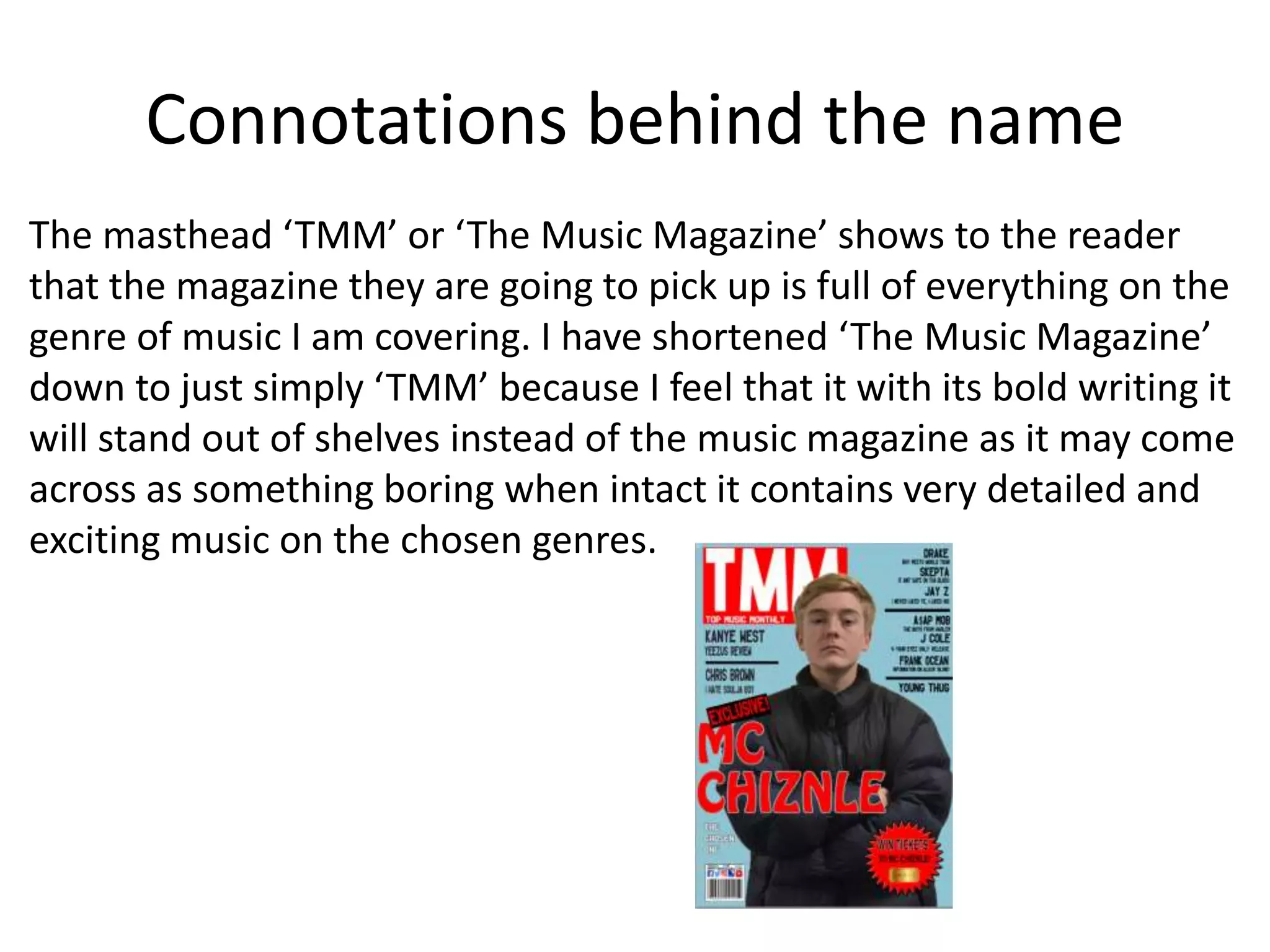 Connotations behind the name
The masthead ‘TMM’ or ‘The Music Magazine’ shows to the reader
that the magazine they are going to pick up is full of everything on the
genre of music I am covering. I have shortened ‘The Music Magazine’
down to just simply ‘TMM’ because I feel that it with its bold writing it
will stand out of shelves instead of the music magazine as it may come
across as something boring when intact it contains very detailed and
exciting music on the chosen genres.
 
