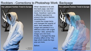 Rocktars - Corrections to Photoshop Work; Backpage
What I decided to do with
this back page, was that i
wanted it to be more out
there; therefore I went onto
a different approach to
present the men’s fashion
advertisement
I copied the image twice,
and changed the opacity of
each, then selected the
image and painted it in a
different colour with a light
opacity; I also, spread the
image out a bit more.
Finally, I changed the drop
shadow effect of the ‘YSL’
logo which made the logo
pop out more.
After
Before
 