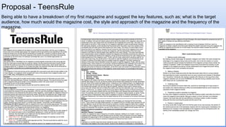 Proposal - TeensRule
Being able to have a breakdown of my first magazine and suggest the key features, such as; what is the target
audience, how much would the magazine cost, the style and approach of the magazine and the frequency of the
magazine.
 