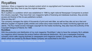 Definition: When a magazine has included content which is copyrighted and if someone else includes this
information then they have to pay the original magazine.
Who are they?
NLA royalties is a publisher which was established in 1996 by eight national Newspaper Companies to protect
the industry copyright. They have their own magazine rights of licensing and database business, they provide
access and license of the re-use publishers content.
What do they do?
The company manages the rights of thousands of print and web titles, as well as they also act as a fast and
effective supplier of original quality articles and online story-news towards the media monitoring agencies and
clients. The NLa media access manages copyright for the media monitoring, they also have the authority of the
Copyright Designs & Patents Act 1988.
RockStars
With the production and distribution of my rock magazine ‘RockStars’ I plan to have the company NLA validate
my magazine which licenses the product before international distribution. NLA are a newspaper licensing
company which sells copying licenses to newspapers and magazine content. Q magazine, along with many
others which are owned by the Bauer Media Company are subscribed to the NLA
http://www.nlamediaaccess.com/default.aspx?tabId=40
Royalties
 
