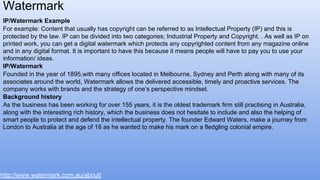 IP/Watermark Example
For example: Content that usually has copyright can be referred to as Intellectual Property (IP) and this is
protected by the law. IP can be divided into two categories; Industrial Property and Copyright. . As well as IP on
printed work, you can get a digital watermark which protects any copyrighted content from any magazine online
and in any digital format. It is important to have this because it means people will have to pay you to use your
information/ ideas.
IP/Watermark
Founded in the year of 1895,with many offices located in Melbourne, Sydney and Perth along with many of its
associates around the world, Watermark allows the delivered accessible, timely and proactive services. The
company works with brands and the strategy of one’s perspective mindset.
Background history
As the business has been working for over 155 years, it is the oldest trademark firm still practising in Australia,
along with the interesting rich history, which the business does not hesitate to include and also the helping of
smart people to protect and defend the intellectual property. The founder Edward Waters, make a journey from
London to Australia at the age of 18 as he wanted to make his mark on a fledgling colonial empire.
Watermark
http://www.watermark.com.au/about/
 